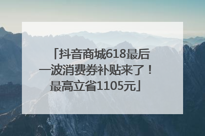 抖音商城618最后一波消费券补贴来了！最高立省1105元